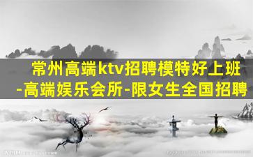 常州高端ktv招聘模特好上班-高端娱乐会所-限女生全国招聘
